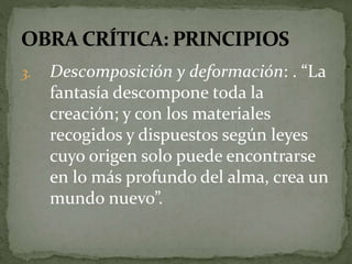 3. Descomposición y deformación: . “La 
fantasía descompone toda la 
creación; y con los materiales 
recogidos y dispuestos según leyes 
cuyo origen solo puede encontrarse 
en lo más profundo del alma, crea un 
mundo nuevo”. 
 