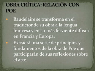  Baudelaire se transforma en el 
traductor de su obra a la lengua 
francesa y en su más ferviente difusor 
en Francia y Europa. 
 Extraerá una serie de principios y 
fundamentos de la obra de Poe que 
participarán de sus reflexiones sobre 
el arte. 
 