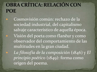  Cosmovisión común: rechazo de la 
sociedad industrial, del capitalismo 
salvaje característico de aquella época. 
 Visión del poeta como flanêur y como 
observador del comportamiento de las 
multitudes en la gran ciudad. 
 La filosofía de la composición (1846) y El 
principio poético (1849): forma como 
origen del poema. 
 