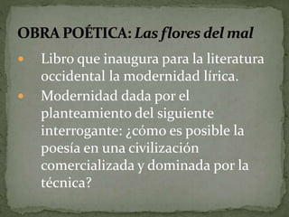  Libro que inaugura para la literatura 
occidental la modernidad lírica. 
 Modernidad dada por el 
planteamiento del siguiente 
interrogante: ¿cómo es posible la 
poesía en una civilización 
comercializada y dominada por la 
técnica? 
 