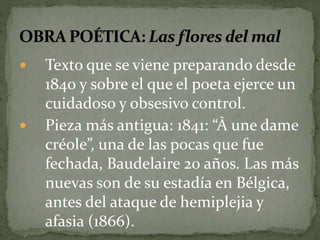  Texto que se viene preparando desde 
1840 y sobre el que el poeta ejerce un 
cuidadoso y obsesivo control. 
 Pieza más antigua: 1841: “À une dame 
créole”, una de las pocas que fue 
fechada, Baudelaire 20 años. Las más 
nuevas son de su estadía en Bélgica, 
antes del ataque de hemiplejia y 
afasia (1866). 
 