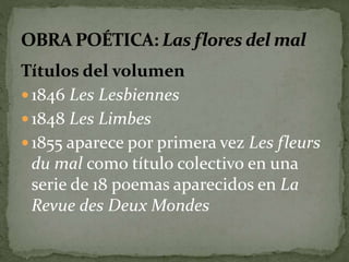 Títulos del volumen 
 1846 Les Lesbiennes 
 1848 Les Limbes 
 1855 aparece por primera vez Les fleurs 
du mal como título colectivo en una 
serie de 18 poemas aparecidos en La 
Revue des Deux Mondes 
 