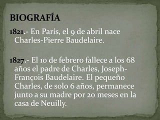 1821.- En París, el 9 de abril nace 
Charles-Pierre Baudelaire. 
1827.- El 10 de febrero fallece a los 68 
años el padre de Charles, Joseph- 
François Baudelaire. El pequeño 
Charles, de solo 6 años, permanece 
junto a su madre por 20 meses en la 
casa de Neuilly. 
 