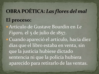 El proceso: 
 Artículo de Gustave Bourdin en Le 
Figaro, el 5 de julio de 1857. 
Cuando apareció el artículo, hacía diez 
días que el libro estaba en venta, sin 
que la justicia hubiese dictado 
sentencia ni que la policía hubiera 
aparecido para retirarlo de las ventas. 
 