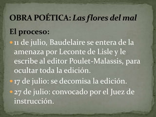 El proceso: 
 11 de julio, Baudelaire se entera de la 
amenaza por Leconte de Lisle y le 
escribe al editor Poulet-Malassis, para 
ocultar toda la edición. 
 17 de julio: se decomisa la edición. 
 27 de julio: convocado por el Juez de 
instrucción. 
 