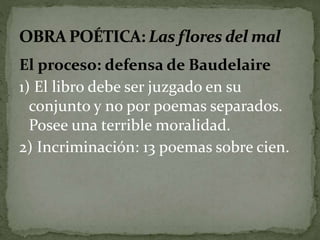 El proceso: defensa de Baudelaire 
1) El libro debe ser juzgado en su 
conjunto y no por poemas separados. 
Posee una terrible moralidad. 
2) Incriminación: 13 poemas sobre cien. 
 