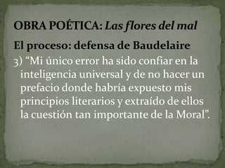El proceso: defensa de Baudelaire 
3) “Mi único error ha sido confiar en la 
inteligencia universal y de no hacer un 
prefacio donde habría expuesto mis 
principios literarios y extraído de ellos 
la cuestión tan importante de la Moral”. 
 