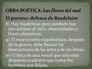 El proceso: defensa de Baudelaire 
8) Hay blasfemias pero también hay 
elevaciones al cielo; obscenidades y 
flores platónicas. 
9) El muevo reino napoleónico, después 
de la guerra, debe buscar las 
ilustraciones de las artes y de las letras. 
10) Crítica de una moral que solo está 
dispuesta a admitir que todos los 
hombres son felices. 
 