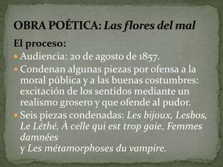 El proceso: 
 Audiencia: 20 de agosto de 1857. 
 Condenan algunas piezas por ofensa a la 
moral pública y a las buenas costumbres: 
excitación de los sentidos mediante un 
realismo grosero y que ofende al pudor. 
 Seis piezas condenadas: Les bijoux, Lesbos, 
Le Léthé, À celle qui est trop gaie, Femmes 
damnées 
y Les métamorphoses du vampire. 
 