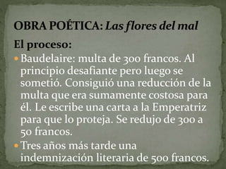 El proceso: 
 Baudelaire: multa de 300 francos. Al 
principio desafiante pero luego se 
sometió. Consiguió una reducción de la 
multa que era sumamente costosa para 
él. Le escribe una carta a la Emperatriz 
para que lo proteja. Se redujo de 300 a 
50 francos. 
Tres años más tarde una 
indemnización literaria de 500 francos. 
 