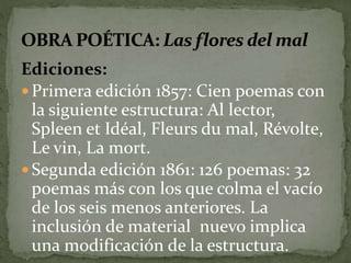Ediciones: 
 Primera edición 1857: Cien poemas con 
la siguiente estructura: Al lector, 
Spleen et Idéal, Fleurs du mal, Révolte, 
Le vin, La mort. 
Segunda edición 1861: 126 poemas: 32 
poemas más con los que colma el vacío 
de los seis menos anteriores. La 
inclusión de material nuevo implica 
una modificación de la estructura. 
 
