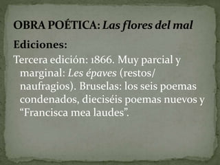 Ediciones: 
Tercera edición: 1866. Muy parcial y 
marginal: Les épaves (restos/ 
naufragios). Bruselas: los seis poemas 
condenados, dieciséis poemas nuevos y 
“Francisca mea laudes”. 
 