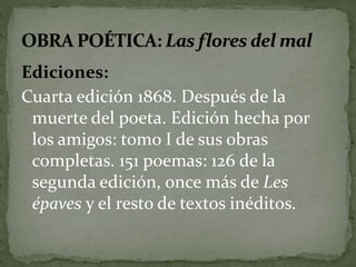 Ediciones: 
Cuarta edición 1868. Después de la 
muerte del poeta. Edición hecha por 
los amigos: tomo I de sus obras 
completas. 151 poemas: 126 de la 
segunda edición, once más de Les 
épaves y el resto de textos inéditos. 
 
