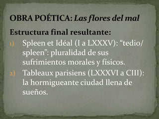 Estructura final resultante: 
1) Spleen et Idéal (I a LXXXV): “tedio/ 
spleen”: pluralidad de sus 
sufrimientos morales y físicos. 
2) Tableaux parisiens (LXXXVI a CIII): 
la hormigueante ciudad llena de 
sueños. 
 