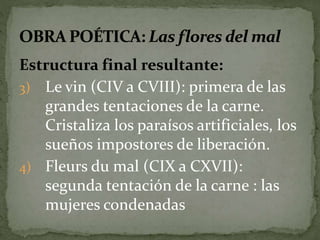 Estructura final resultante: 
3) Le vin (CIV a CVIII): primera de las 
grandes tentaciones de la carne. 
Cristaliza los paraísos artificiales, los 
sueños impostores de liberación. 
4) Fleurs du mal (CIX a CXVII): 
segunda tentación de la carne : las 
mujeres condenadas 
 