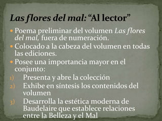  Poema preliminar del volumen Las flores 
del mal, fuera de numeración. 
 Colocado a la cabeza del volumen en todas 
las ediciones. 
 Posee una importancia mayor en el 
conjunto: 
1) Presenta y abre la colección 
2) Exhibe en síntesis los contenidos del 
volumen 
3) Desarrolla la estética moderna de 
Baudelaire que establece relaciones 
entre la Belleza y el Mal 
 