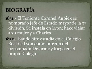 1831.- El Teniente Coronel Aupick es 
nombrado Jefe de Estado mayor de la 7ª 
división. Se instala en Lyon; hace viajar 
a su mujer y a Charles. 
1832.- Baudelaire estudia en el Colegio 
Real de Lyon como interno del 
pensionado Delorme y luego en el 
propio Colegio 
 