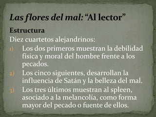 Estructura 
Diez cuartetos alejandrinos: 
1) Los dos primeros muestran la debilidad 
física y moral del hombre frente a los 
pecados. 
2) Los cinco siguientes, desarrollan la 
influencia de Satán y la belleza del mal. 
3) Los tres últimos muestran al spleen, 
asociado a la melancolía, como forma 
mayor del pecado o fuente de ellos. 
 