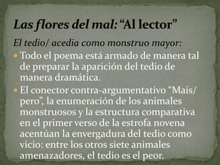 El tedio/ acedia como monstruo mayor: 
 Todo el poema está armado de manera tal 
de preparar la aparición del tedio de 
manera dramática. 
 El conector contra-argumentativo “Mais/ 
pero”, la enumeración de los animales 
monstruosos y la estructura comparativa 
en el primer verso de la estrofa novena 
acentúan la envergadura del tedio como 
vicio: entre los otros siete animales 
amenazadores, el tedio es el peor. 
 