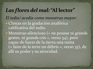 El tedio/ acedia como monstruo mayor: 
 Clímax en la gradación anafórica 
calificativa del tedio. 
Monstruo silencioso (« ne pousse ni grands 
gestes, ni grands cris », verso 34), pero 
capaz de hacer de la tierra una ruina 
(« faire de la terre un débris », verso 35), de 
allí su poder y su atrocidad. 
 