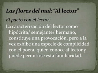 El pacto con el lector: 
La caracterización del lector como 
hipócrita/ semejante/ hermano, 
constituye una provocación, pero a la 
vez exhibe una especie de complicidad 
con el poeta, quien conoce al lector y 
puede permitirse esta familiaridad. 
 