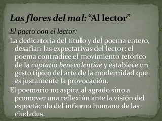 El pacto con el lector: 
La dedicatoria del título y del poema entero, 
desafían las expectativas del lector: el 
poema contradice el movimiento retórico 
de la captatio benevolentiae y establece un 
gesto típico del arte de la modernidad que 
es justamente la provocación. 
El poemario no aspira al agrado sino a 
promover una reflexión ante la visión del 
espectáculo del infierno humano de las 
ciudades. 
 