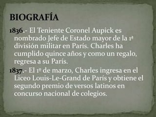 1836.- El Teniente Coronel Aupick es 
nombrado Jefe de Estado mayor de la 1ª 
división militar en París. Charles ha 
cumplido quince años y como un regalo, 
regresa a su París. 
1837.- El 1º de marzo, Charles ingresa en el 
Liceo Louis-Le-Grand de París y obtiene el 
segundo premio de versos latinos en 
concurso nacional de colegios. 
 