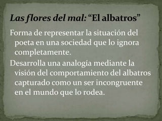 Forma de representar la situación del 
poeta en una sociedad que lo ignora 
completamente. 
Desarrolla una analogía mediante la 
visión del comportamiento del albatros 
capturado como un ser incongruente 
en el mundo que lo rodea. 
 