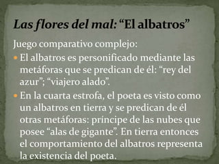 Juego comparativo complejo: 
 El albatros es personificado mediante las 
metáforas que se predican de él: “rey del 
azur”; “viajero alado”. 
 En la cuarta estrofa, el poeta es visto como 
un albatros en tierra y se predican de él 
otras metáforas: príncipe de las nubes que 
posee “alas de gigante”. En tierra entonces 
el comportamiento del albatros representa 
la existencia del poeta. 
 