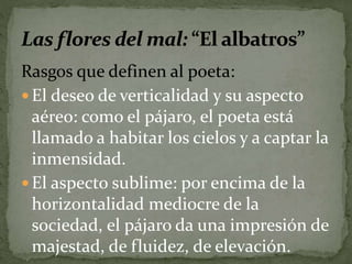 Rasgos que definen al poeta: 
 El deseo de verticalidad y su aspecto 
aéreo: como el pájaro, el poeta está 
llamado a habitar los cielos y a captar la 
inmensidad. 
 El aspecto sublime: por encima de la 
horizontalidad mediocre de la 
sociedad, el pájaro da una impresión de 
majestad, de fluidez, de elevación. 
 