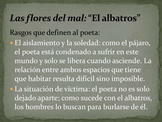 Rasgos que definen al poeta: 
 El aislamiento y la soledad: como el pájaro, 
el poeta está condenado a sufrir en este 
mundo y solo se libera cuando asciende. La 
relación entre ambos espacios que tiene 
que habitar resulta difícil sino imposible. 
 La situación de víctima: el poeta no es solo 
dejado aparte; como sucede con el albatros, 
los hombres lo buscan para burlarse de él. 
 