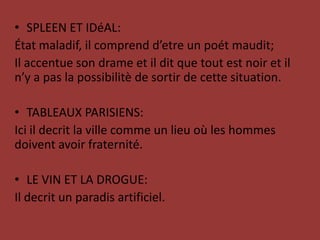SPLEEN ET IDéAL:Étatmaladif, il comprend d’etre un poétmaudit;Il accentue son drameet il ditque tout est noir et il n’y a pas la possibilitè de sortir de cette situation.TABLEAUX PARISIENS:Ici il decrit la ville comme un lieuoùleshommesdoiventavoirfraternité.LE VIN ET LA DROGUE:Il decrit un paradisartificiel.