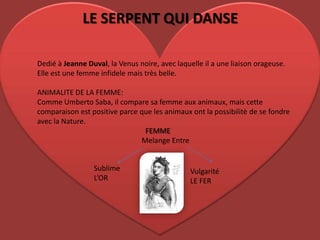 LE SERPENT QUI DANSE Dedié à Jeanne Duval, la Venus noire, aveclaquelle il a une liaison orageuse. Elle est une femme infidelemais très belle.ANIMALITE DE LA FEMME: Comme Umberto Saba, il compare sa femme auxanimaux, mais cettecomparaison est positive parce quelesanimauxont la possibilitè de se fondreavec la Nature.                                                          FEMMEMelangeEntreSublimeL’ORVulgaritéLE FER