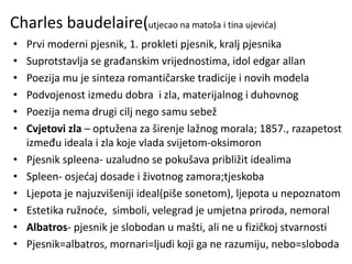 Charles baudelaire(utjecao na matoša i tina ujevića)
• Prvi moderni pjesnik, 1. prokleti pjesnik, kralj pjesnika
• Suprotstavlja se građanskim vrijednostima, idol edgar allan
• Poezija mu je sinteza romantičarske tradicije i novih modela
• Podvojenost izmedu dobra i zla, materijalnog i duhovnog
• Poezija nema drugi cilj nego samu sebež
• Cvjetovi zla – optužena za širenje lažnog morala; 1857., razapetost
između ideala i zla koje vlada svijetom-oksimoron
• Pjesnik spleena- uzaludno se pokušava približit idealima
• Spleen- osjećaj dosade i životnog zamora;tjeskoba
• Ljepota je najuzvišeniji ideal(piše sonetom), ljepota u nepoznatom
• Estetika ružnoće, simboli, velegrad je umjetna priroda, nemoral
• Albatros- pjesnik je slobodan u mašti, ali ne u fizičkoj stvarnosti
• Pjesnik=albatros, mornari=ljudi koji ga ne razumiju, nebo=sloboda
 