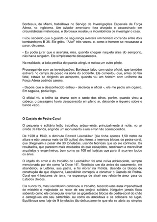 Bordeaux, de Miami, trabalhava no Serviço de Investigações Especiais da Força
Aérea, na Inglaterra. Um aviador americano fora alvejado e assassinado em
circunstâncias misteriosas, e Bordeaux recebeu a incumbência de investigar o caso.
Ficou sabendo que o guarda de segurança avistara um homem correndo entre dois
bombardeiros B-36. Ele gritou "Alto!" três vezes, e, como o homem se recusasse a
parar, disparou.
- Eu podia jurar que o acertara, mas, quando cheguei naquela área do aeroporto,
não havia ninguém. Ele simplesmente desaparecera.
Na realidade, a bala perdida do guarda atingiu e matou um outro piloto.
Prosseguindo com as investigações, Bordeaux falou com outro oficial, que também
estivera no campo de pouso na noite do acidente. Ele comentou que, antes do tiro
fatal, estava se dirigindo ao aeroporto, quando viu um homem com uniforme da
Força Aérea pedindo carona.
- Depois que o desconhecido entrou - declarou o oficial -, ele me pediu um cigarro.
Em seguida, pediu fogo.
O oficial viu o brilho da chama com o canto dos olhos, porém, quando virou a
cabeça, o passageiro havia desaparecido em pleno ar, deixando o isqueiro sobre o
banco vazio.
O Castelo de Pedra-Coral
O pequeno e solitário letão trabalhou arduamente, principalmente à noite, no ar
úmido da Flórida, erigindo um monumento a um amor não correspondido.
De 1920 a 1940, o diminuto Edward Leedskilnin (ele tinha apenas 1,50 metro de
altura e não pesava mais de 50 quilos) deu forma a imensos blocos de pedra-coral,
que chegavam a pesar até 30 toneladas, usando técnicas que só ele conhecia. Os
resultados, que parecem mais moldados do que esculpidos, continuam a maravilhar
arquitetos e engenheiros, bem como os 100 mil turistas que para lá acorrem todos
os anos.
O objeto do amor e do trabalho de Leedskilnin foi uma noiva adolescente, sempre
mencionada por ele como "a Doce 16". Rejeitado um dia antes do casamento, ele
abandonou a Letônia, sua pátria, e foi morar na Flórida. Usando os blocos de
construção de que dispunha, Leedskilnin começou a construir o Castelo de Pedra-
Coral em 4 hectares de terra, na esperança de atrair seu relutante amor para os
Estados Unidos.
Ela nunca foi, mas Leedskilnin continuou o trabalho, tecendo uma aura impenetrável
de mistério e majestade ao redor de seu projeto solitário. Ninguém jamais ficou
sabendo como ele conseguia levantar os gigantescos blocos de pedra-coral do chão
e carregá-los em seu caminhão, ou como os amoldava e os colocava no lugar.
Equilibrava uma laje de 9 toneladas tão delicadamente que ela se abria ao simples
 