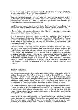 toque de um dedo. Quando apareciam visitantes, Leedskilnin interrompia o trabalho,
recomeçando apenas depois que eles iam embora.
Quando Leedskilnin morreu, em 1951, morreram com ele os segredos, embora
tenha, certa vez, declarado que utilizava as mesmas técnicas empregadas para a
construção da pirâmide de Quéops. A única coisa que afirmou com certeza é que
dominara as leis naturais de peso e equilíbrio.
Leedskilnin não teve a mesma sorte no amor. Depois de muitos anos, Doce 16 foi
encontrada. Perguntaram-lhe se ela gostaria de visitar o Castelo de Pedra-Coral.
- Eu não estava interessada nele quando tinha 16 anos - respondeu -, e, agora que
estou com 80, interesso-me menos ainda.
Aproximadamente 8 mil turistas visitam o Castelo de Pedra-Coral todos os meses, e
ficam extasiados diante de maravilhas como um modelo de 18 toneladas de Saturno,
inclusive com os anéis, colocado no alto de paredes de quase 1 metro de espessura.
Marte, também representado por um globo de pedra-coral de 18 toneladas, está
congelado em órbita ali perto.
Esse monumento, construído em nome do amor, traz-nos à memória o Taj Mahal,
em Agra, Índia, tumba considerada a mais bela construção de todo o mundo. Foi
construída em mármore, arenito e pedras semipreciosas pelo imperador mongol
Shah Jahan, para sua esposa favorita Mumtaz-i-Mahal. No entanto, o Taj Mahal
absorveu, em sua construção, centenas de operários talentosos, que contaram com
a ajuda de guindastes e mastros de cargas especiais, usados para a edificação de
maravilhosos palácios mongóis e foi financiado por fundos ilimitados. Cooperaram
ainda um exército de fornecedores e muitas juntas de bois para o transporte. Em
contrapartida, o Castelo de Pedra-Coral foi construído à noite e por um único
homem.
Sapos Fossilizados
Contam-se muitas histórias de animais vivos ou mumificados encontrados dentro de
pedras. Grande parte delas refere-se a sapos e rãs. Uma dessas histórias conta que
durante a construção da Hartlepool Waterworks, nas proximidades de Leeds,
Inglaterra, em abril de 1865, os operários da pedreira supostamente encontraram um
sapo vivo dentro de uma pedra calcária de 200 milhões de anos. O sapo, a uma
profundidade de 7,50 metros, deixara a forma de um molde perfeito na pedra.
De acordo com relatos jornalísticos, o sapo estava vivo, mas era incapaz de coaxar,
porque sua boca se fechara para sempre. No entanto, ruídos semelhantes a latidos
eram emitidos pelas narinas. Com exceção do "comprimento extraordinário" das
patas traseiras, ele parecia ser um espécime normal, embora tenha morrido poucos
dias após ter sido encontrado.
Mais ou menos nessa mesma ocasião, a revista Scientific American publicou matéria
contando como o mineiro Moses Gaines abriu uma grande pedra arredondada e
encontrou um sapo escondido ali dentro, novamente como se a rocha tivesse
acabado de se fechar ao redor dele. O animal foi descrito da seguinte maneira:
 