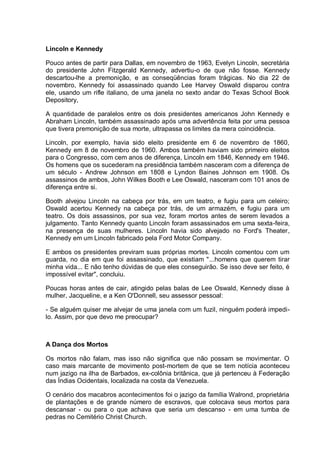 LincoIn e Kennedy
Pouco antes de partir para Dallas, em novembro de 1963, Evelyn Lincoln, secretária
do presidente John Fitzgerald Kennedy, advertiu-o de que não fosse. Kennedy
descartou-lhe a premonição, e as conseqüências foram trágicas. No dia 22 de
novembro, Kennedy foi assassinado quando Lee Harvey Oswald disparou contra
ele, usando um rifle italiano, de uma janela no sexto andar do Texas School Book
Depository,
A quantidade de paralelos entre os dois presidentes americanos John Kennedy e
Abraham Lincoln, também assassinado após uma advertência feita por uma pessoa
que tivera premonição de sua morte, ultrapassa os limites da mera coincidência.
Lincoln, por exemplo, havia sido eleito presidente em 6 de novembro de 1860,
Kennedy em 8 de novembro de 1960. Ambos também haviam sido primeiro eleitos
para o Congresso, com cem anos de diferença, Lincoln em 1846, Kennedy em 1946.
Os homens que os sucederam na presidência também nasceram com a diferença de
um século - Andrew Johnson em 1808 e Lyndon Baines Johnson em 1908. Os
assassinos de ambos, John Wilkes Booth e Lee Oswald, nasceram com 101 anos de
diferença entre si.
Booth alvejou Lincoln na cabeça por trás, em um teatro, e fugiu para um celeiro;
Oswald acertou Kennedy na cabeça por trás, de um armazém, e fugiu para um
teatro. Os dois assassinos, por sua vez, foram mortos antes de serem levados a
julgamento. Tanto Kennedy quanto Lincoln foram assassinados em uma sexta-feira,
na presença de suas mulheres. Lincoln havia sido alvejado no Ford's Theater,
Kennedy em um Lincoln fabricado pela Ford Motor Company.
E ambos os presidentes previram suas próprias mortes. Lincoln comentou com um
guarda, no dia em que foi assassinado, que existiam "...homens que querem tirar
minha vida... E não tenho dúvidas de que eles conseguirão. Se isso deve ser feito, é
impossível evitar", concluiu.
Poucas horas antes de cair, atingido pelas balas de Lee Oswald, Kennedy disse à
mulher, Jacqueline, e a Ken O'Donnell, seu assessor pessoal:
- Se alguém quiser me alvejar de uma janela com um fuzil, ninguém poderá impedi-
lo. Assim, por que devo me preocupar?
A Dança dos Mortos
Os mortos não falam, mas isso não significa que não possam se movimentar. O
caso mais marcante de movimento post-mortem de que se tem notícia aconteceu
num jazigo na ilha de Barbados, ex-colônia britânica, que já pertenceu à Federação
das Índias Ocidentais, localizada na costa da Venezuela.
O cenário dos macabros acontecimentos foi o jazigo da família Walrond, proprietária
de plantações e de grande número de escravos, que colocava seus mortos para
descansar - ou para o que achava que seria um descanso - em uma tumba de
pedras no Cemitério Christ Church.
 