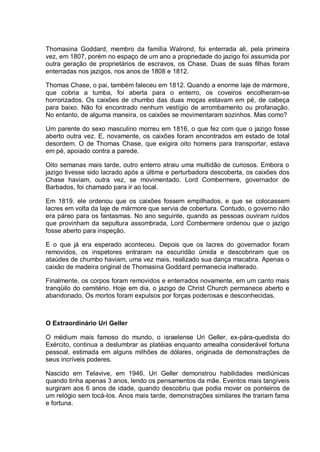Thomasina Goddard, membro da família Walrond, foi enterrada ali, pela primeira
vez, em 1807, porém no espaço de um ano a propriedade do jazigo foi assumida por
outra geração de proprietários de escravos, os Chase. Duas de suas filhas foram
enterradas nos jazigos, nos anos de 1808 e 1812.
Thomas Chase, o pai, também faleceu em 1812. Quando a enorme laje de mármore,
que cobria a tumba, foi aberta para o enterro, os coveiros encolheram-se
horrorizados. Os caixões de chumbo das duas moças estavam em pé, de cabeça
para baixo. Não foi encontrado nenhum vestígio de arrombamento ou profanação.
No entanto, de alguma maneira, os caixões se movimentaram sozinhos. Mas como?
Um parente do sexo masculino morreu em 1816, o que fez com que o jazigo fosse
aberto outra vez. E, novamente, os caixões foram encontrados em estado de total
desordem. O de Thomas Chase, que exigira oito homens para transportar, estava
em pé, apoiado contra a parede.
Oito semanas mais tarde, outro enterro atraiu uma multidão de curiosos. Embora o
jazigo tivesse sido lacrado após a última e perturbadora descoberta, os caixões dos
Chase haviam, outra vez, se movimentado. Lord Combermere, governador de
Barbados, foi chamado para ir ao local.
Em 1819, ele ordenou que os caixões fossem empilhados, e que se colocassem
lacres em volta da laje de mármore que servia de cobertura. Contudo, o governo não
era páreo para os fantasmas. No ano seguinte, quando as pessoas ouviram ruídos
que provinham da sepultura assombrada, Lord Combermere ordenou que o jazigo
fosse aberto para inspeção.
E o que já era esperado aconteceu. Depois que os lacres do governador foram
removidos, os inspetores entraram na escuridão úmida e descobriram que os
ataúdes de chumbo haviam, uma vez mais, realizado sua dança macabra. Apenas o
caixão de madeira original de Thomasina Goddard permanecia inalterado.
Finalmente, os corpos foram removidos e enterrados novamente, em um canto mais
tranqüilo do cemitério. Hoje em dia, o jazigo de Christ Church permanece aberto e
abandonado. Os mortos foram expulsos por forças poderosas e desconhecidas.
O Extraordinário Uri Geller
O médium mais famoso do mundo, o israelense Uri Geller, ex-pára-quedista do
Exército, continua a deslumbrar as platéias enquanto amealha considerável fortuna
pessoal, estimada em alguns milhões de dólares, originada de demonstrações de
seus incríveis poderes.
Nascido em Telavive, em 1946, Uri Geller demonstrou habilidades mediúnicas
quando tinha apenas 3 anos, lendo os pensamentos da mãe. Eventos mais tangíveis
surgiram aos 6 anos de idade, quando descobriu que podia mover os ponteiros de
um relógio sem tocá-los. Anos mais tarde, demonstrações similares lhe trariam fama
e fortuna.
 