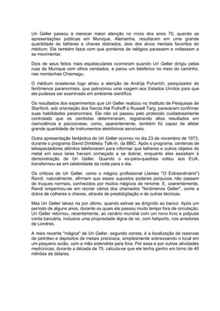 Uri Geller passou à merecer maior atenção no início dos anos 70, quando as
apresentações públicas em Munique, Alemanha, resultaram em uma grande
quantidade de talheres e chaves dobrados, dois dos alvos mentais favoritos do
médium. Ele também fazia com que ponteiros de relógios parassem e voltassem a
se movimentar.
Dois de seus feitos mais espetaculares ocorreram quando Uri Geller dirigiu pelas
ruas de Munique com olhos vendados, e parou um teleférico no meio do caminho,
nas montanhas Chiemagu.
O médium israelense logo atraiu a atenção de Andrija Puharich, pesquisador de
fenômenos paranormais, que patrocinou uma viagem aos Estados Unidos para que
ele pudesse ser examinado em ambiente científico.
Os resultados dos experimentos que Uri Geller realizou no Instituto de Pesquisas de
Stanford, sob orientação dos físicos Hal Puthoff e Russell Targ, pareceram confirmar
suas habilidades paranormais. Ele não só passou pelo protocolo cuidadosamente
controlado que os cientistas determinaram, registrando altos resultados em
clarividência e psicocinese, como, aparentemente, também foi capaz de afetar
grande quantidade de instrumentos eletrônicos sensíveis.
Outra apresentação fantástica de Uri Geller ocorreu no dia 23 de novembro de 1973,
durante o programa David Dimbleby Talk-In, da BBC. Após o programa, centenas de
telespectadores atônitos telefonaram para informar que talheres e outros objetos de
metal em seus lares haviam começado a se dobrar, enquanto eles assistiam à
demonstração de Uri Geller. Quando o ex-pára-quedista voltou aos EUA,
transformou-se em celebridade da noite para o dia.
Os críticos de Uri Geller, como o mágico profissional (James "O Extraordinário")
Randi, naturalmente, afirmam que esses supostos poderes psíquicos não passam
de truques normais, conhecidos por muitos mágicos de renome. E, coerentemente,
Randi empenhou-se em recriar vários dos chamados "fenômenos Geller", como a
dobra de colheres e chaves, através de prestidigitação e de outras técnicas.
Mas Uri Geller talvez ria por último, quando estiver se dirigindo ao banco. Após um
período de alguns anos, durante os quais ele passou muito tempo fora de circulação,
Uri Geller retornou, recentemente, ao cenário mundial com um novo livro e polpuda
conta bancária, inclusive uma propriedade digna de rei, com heliporto, nos arredores
de Londres.
A mais recente "mágica" de Uri Geller, segundo consta, é a localização de reservas
de petróleo e depósitos de metais preciosos, simplesmente sobrevoando o local em
um pequeno avião, com a mão estendida para fora. Por essa e por outras atividades
mediúnicas, durante a década de 70, calcula-se que ele tenha ganho em torno de 40
milhões de dólares.
 