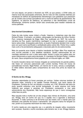 Um ano depois, em janeiro e fevereiro de 1976, ao que parece, o OVNI voltou ao
mesmo local das escavações anteriores. Ele foi visto em três ocasiões distintas por
moradores do edifício de apartamentos Stonehenge e por pedestres que passavam
por ali. Existe uma curiosa coincidência com o nome do edifício de apartamentos. Na
Inglaterra, na planície de Salisbury, as estranhas e não identificadas ruínas de
Stonehenge, conforme contam, teriam sido construídas para receber visitantes de
outros planetas.
Uma Incrível Coincidência
Fatos da vida muitas vezes imitam a ficção. Vejamos o misterioso caso dos dois
Richard Parker. O primeiro, um taifeiro, personagem da Narrativa de Arthur Gordon
Pym, romance inacabado de Edgar Allan Poe, publicado em 1837. No curso da
narrativa de Poe, quatro marinheiros naufragam no mar e escapam em pequeno
barco salva-vidas. Ameaçados pela fome, os quatro finalmente decidem tirar a sorte
para ver quem seria sacrificado e canibalizado pelos outros três. Parker tirou o palito
mais curto e foi prontamente esfaqueado e devorado pelo trio de sobreviventes.
Mais de quarenta anos depois a história inacabada de Edgar Allan Poe repetiu-se
com incrível precisão e com detalhes macabros. Quatro sobreviventes de um
naufrágio salvaram-se com o bote salva-vidas, tiraram a sorte com palitos para ver
quem sobreviveria e quem seria devorado. E o perdedor foi Richard Parker, o taifeiro
do navio. Seus companheiros foram julgados por um tribunal inglês, em 1884.
O evento macabro talvez nem tivesse chegado ao conhecimento do grande público,
não fosse um concurso patrocinado pelo London Sunday Times em busca de
coincidências incríveis. Nigel Parker, um menino de 12 anos, venceu a competição.
O infeliz taifeiro devorado pelos companheiros de navio fora primo do bisavô de
Nigel.
O Sonho da Sra. Wragg
Grandes calamidades já foram previstas em sonhos. Visões noturnas também já
salvaram vidas, inclusive a do capitão Thomas Shubrick, cujo navio zarpou de
Charleston, Carolina do Sul, em direção a Londres, em 1740. Shubrick mal saíra do
porto quando enfrentou uma terrível tempestade. O vento soprava com tanta
violência que amigos e parentes em Charleston começaram a orar pela
sobrevivência dos tripulantes. Não havia esperança de que o navio conseguisse
voltar ileso ao porto.
Mas naquela noite a mulher de um dos amigos mais íntimos de Shubrick, uma certa
sra. Wragg, teve um sonho em que viu o capitão vivo e agarrado a destroços
flutuantes. A visão comoveu-a de tal forma que ela insistiu com o marido para que
liderasse uma patrulha de busca e salvamento. Um pequeno barco foi lançado ao
mar, porém os ocupantes retornaram de mãos vazias.
O sonho repetiu-se uma segunda vez, e a patrulha de resgate voltou novamente
sem sucesso. Quando o sonho aconteceu pela terceira vez, a sra. Wragg implorou
 