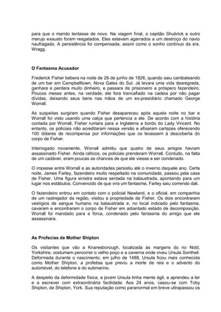 para que o marido tentasse de novo. Na viagem final, o capitão Shubrick e outro
marujo exausto foram resgatados. Eles estavam agarrados a um destroço do navio
naufragado. A persistência foi compensada, assim como o sonho contínuo da sra.
Wragg.
O Fantasma Acusador
Frederick Fisher bebera na noite de 26 de junho de 1826, quando saiu cambaleando
de um bar em Campbelltown, Nova Gales do Sul. Já levara uma vida desregrada,
ganhara e perdera muito dinheiro, e passara de prisioneiro a próspero fazendeiro.
Poucos meses antes, na verdade, ele fora trancafiado na cadeia por não pagar
dívidas, deixando seus bens nas mãos de um ex-presidiário chamado George
Worrall.
As suspeitas surgiram quando Fisher desapareceu após aquela noite no bar e
Worrall foi visto usando uma calça que pertencia a ele. De acordo com a história
contada por Worrall, Fisher rumara para a Inglaterra a bordo do Lady Vincent. No
entanto, os policiais não acreditaram nessa versão e afixaram cartazes oferecendo
100 dólares de recompensa por informações que os levassem à descoberta do
corpo de Fisher.
Interrogado novamente, Worrall admitiu que quatro de seus amigos haviam
assassinado Fisher. Ainda céticos, os policiais prenderam Worrall. Contudo, na falta
de um cadáver, eram poucas as chances de que ele viesse a ser condenado.
O impasse entre Worrall e as autoridades persistiu até o inverno daquele ano. Certa
noite, James Farley, fazendeiro muito respeitado na comunidade, passou pela casa
de Fisher. Uma figura sinistra estava sentada na balaustrada, apontando para um
lugar nos estábulos. Convencido de que vira um fantasma, Farley saiu correndo dali.
O fazendeiro entrou em contato com o policial Newland, e o oficial, em companhia
de um rastrejador da região, visitou a propriedade de Fisher. Os dois encontraram
vestígios de sangue humano na balaustrada e, no local indicado pelo fantasma,
cavaram e encontraram o corpo de Fisher em adiantado estado de decomposição.
Worrall foi mandado para a forca, condenado pelo fantasma do amigo que ele
assassinara.
As Profecias de Mother Shipton
Os visitantes que vão a Knaresborough, localizada às margens do rio Nidd,
Yorkshire, costumam percorrer o velho poço e a caverna onde viveu Ursula Sontheil.
Deformada durante o nascimento, em julho de 1488, Ursula ficou mais conhecida
como Mother Shipton, a profetisa que previu a morte de reis e o advento do
automóvel, do telefone e do submarino.
A despeito da deformidade física, a jovem Ursula tinha mente ágil, e aprendeu a ler
e a escrever com extraordinária facilidade. Aos 24 anos, casou-se com Toby
Shipton, de Shipton, York. Sua reputação como paranormal em breve ultrapassou os
 