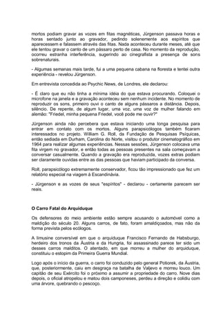 mortos podiam gravar as vozes em fitas magnéticas, Jürgenson passava horas e
horas sentado junto ao gravador, pedindo solenemente aos espíritos que
aparecessem e falassem através das fitas. Nada aconteceu durante meses, até que
ele tentou gravar o canto de um pássaro perto de casa. No momento da reprodução,
ocorreu estranha interferência, sugerindo ao cinegrafista a presença de sons
sobrenaturais.
- Algumas semanas mais tarde, fui a uma pequena cabana na floresta e tentei outra
experiência - revelou Jürgenson.
Em entrevista concedida ao Psychic News, de Londres, ele declarou:
- É claro que eu não tinha a mínima idéia do que estava procurando. Coloquei o
microfone na janela e a gravação aconteceu sem nenhum incidente. No momento de
reproduzir os sons, primeiro ouvi o canto de alguns pássaros a distância. Depois,
silêncio. De repente, de algum lugar, uma voz, uma voz de mulher falando em
alemão: "Friedel, minha pequena Friedel, você pode me ouvir?"
Jürgenson ainda não percebera que estava iniciando uma longa pesquisa para
entrar em contato com os mortos. Alguns parapsicólogos também ficaram
interessados no projeto. William G. Roll, da Fundação de Pesquisas Psíquicas,
então sediada em Durham, Carolina do Norte, visitou o produtor cinematográfico em
1964 para realizar algumas experiências. Nessas sessões, Jürgenson colocava uma
fita virgem no gravador, e então todas as pessoas presentes na sala começavam a
conversar casualmente. Quando a gravação era reproduzida, vozes extras podiam
ser claramente ouvidas entre as das pessoas que haviam participado da conversa.
Roll, parapsicólogo extremamente conservador, ficou tão impressionado que fez um
relatório especial na viagem à Escandinávia.
- Jürgenson e as vozes de seus "espíritos" - declarou - certamente parecem ser
reais.
O Carro Fatal do Arquiduque
Os defensores do meio ambiente estão sempre acusando o automóvel como a
maldição do século 20. Alguns carros, de fato, foram amaldiçoados, mas não da
forma prevista pelos ecólogos.
A limusine conversível em que o arquiduque Francisco Fernando de Habsburgo,
herdeiro dos tronos da Áustria e da Hungria, foi assassinado parece ter sido um
desses carros malditos. O atentado, em que morreu a mulher do arquiduque,
constituiu o estopim da Primeira Guerra Mundial.
Logo após o início da guerra, o carro foi conduzido pelo general Potiorek, da Áustria,
que, posteriormente, caiu em desgraça na batalha de Valjevo e morreu louco. Um
capitão de seu Exército foi o próximo a assumir a propriedade do carro. Nove dias
depois, o oficial atropelou e matou dois camponeses, perdeu a direção e colidiu com
uma árvore, quebrando o pescoço.
 