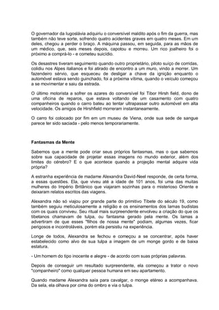 O governador da Iugoslávia adquiriu o conversível maldito após o fim da guerra, mas
também não teve sorte, sofrendo quatro acidentes graves em quatro meses. Em um
deles, chegou a perder o braço. A máquina passou, em seguida, para as mãos de
um médico, que, seis meses depois, capotou e morreu. Um rico joalheiro foi o
próximo a comprá-lo - e cometeu suicídio.
Os desastres tiveram seguimento quando outro proprietário, piloto suíço de corridas,
colidiu nos Alpes italianos e foi atirado de encontro a um muro, vindo a morrer. Um
fazendeiro sérvio, que esqueceu de desligar a chave da ignição enquanto o
automóvel estava sendo guinchado, foi a próxima vítima, quando o veículo começou
a se movimentar e saiu da estrada.
O último motorista a sofrer os azares do conversível foi Tibor Hirsh field, dono de
uma oficina de reparos, que estava voltando de um casamento com quatro
companheiros quando o carro bateu ao tentar ultrapassar outro automóvel em alta
velocidade. Os amigos de Hirshfield morreram instantaneamente.
O carro foi colocado por fim em um museu de Viena, onde sua sede de sangue
parece ter sido saciada - pelo menos temporariamente.
Fantasmas da Mente
Sabemos que a mente pode criar seus próprios fantasmas, mas o que sabemos
sobre sua capacidade de projetar essas imagens no mundo exterior, além dos
limites do cérebro? E o que acontece quando a projeção mental adquire vida
própria?
A estranha experiência de madame Alexandra David-Neel responde, de certa forma,
a essas questões. Ela, que viveu até a idade de 101 anos, foi uma das muitas
mulheres do Império Britânico que viajaram sozinhas para o misterioso Oriente e
deixaram relatos escritos das viagens.
Alexandra não só viajou por grande parte do primitivo Tibete do século 19, como
também seguiu meticulosamente a religião e os ensinamentos dos lamas budistas
com os quais conviveu. Seu ritual mais surpreendente envolveu a criação do que os
tibetanos chamavam de tulpa, ou fantasma gerado pela mente. Os lamas a
advertiram de que esses "filhos de nossa mente" podiam, algumas vezes, ficar
perigosos e incontroláveis, porém ela persistiu na experiência.
Longe de todos, Alexandra se fechou e começou a se concentrar, após haver
estabelecido como alvo de sua tulpa a imagem de um monge gordo e de baixa
estatura.
- Um homem do tipo inocente e alegre - de acordo com suas próprias palavras.
Depois de conseguir um resultado surpreendente, ela começou a trator o novo
"companheiro" como qualquer pessoa humana em seu apartamento.
Quando madame Alexandra saía para cavalgar, o monge etéreo a acompanhava.
Da sela, ela olhava por cima do ombro e via o tulpa.
 