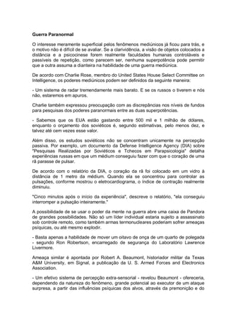 Guerra Paranormal
O interesse meramente superficial pelos fenômenos mediúnicos já ficou para trás, e
o motivo não é difícil de se avaliar. Se a clarividência, a visão de objetos colocados a
distância e a psicocinese forem realmente faculdades humanas controláveis e
passíveis de repetição, como parecem ser, nenhuma superpotência pode permitir
que a outra assuma a dianteira na habilidade de uma guerra mediúnica.
De acordo com Charlie Rose, membro do United States House Select Committee on
Intelligence, os poderes mediúnicos podem ser definidos da seguinte maneira:
- Um sistema de radar tremendamente mais barato. E se os russos o tiverem e nós
não, estaremos em apuros.
Charlie também expressou preocupação com as discrepâncias nos níveis de fundos
para pesquisas dos poderes paranormais entre as duas superpotências.
- Sabemos que os EUA estão gastando entre 500 mil e 1 milhão de dólares,
enquanto o orçamento dos soviéticos é, segundo estimativas, pelo menos dez, e
talvez até cem vezes esse valor.
Além disso, os estudos soviéticos não se concentram unicamente na percepção
passiva. Por exemplo, um documento da Defense Intelligence Agency (DIA) sobre
"Pesquisas Realizadas por Soviéticos e Tchecos em Parapsicologia" detalha
experiências russas em que um médium conseguiu fazer com que o coração de uma
rã parasse de pulsar.
De acordo com o relatório da DIA, o coração da rã foi colocado em um vidro à
distância de 1 metro da médium. Quando ela se concentrou para controlar as
pulsações, conforme mostrou o eletrocardiograma, o índice de contração realmente
diminuiu.
"Cinco minutos após o início da experiência", descreve o relatório, "ela conseguiu
interromper a pulsação inteiramente."
A possibilidade de se usar o poder da mente na guerra abre uma caixa de Pandora
de grandes possibilidades. Não só um líder individual estaria sujeito a assassinato
sob controle remoto, como também armas termonucleares poderiam sofrer ameaças
psíquicas, ou até mesmo explodir.
- Basta apenas a habilidade de mover um oitavo de onça de um quarto de polegada
- segundo Ron Robertson, encarregado de segurança do Laboratório Lawrence
Livermore.
Ameaça similar é apontada por Robert A. Beaumont, historiador militar da Texas
A&M University, em Signal, a publicação da U. S. Armed Forces and Electronics
Association.
- Um efetivo sistema de percepção extra-sensorial - revelou Beaumont - ofereceria,
dependendo da natureza do fenômeno, grande potencial ao executor de um ataque
surpresa, a partir das influências psíquicas dos alvos, através da premonição e do
 