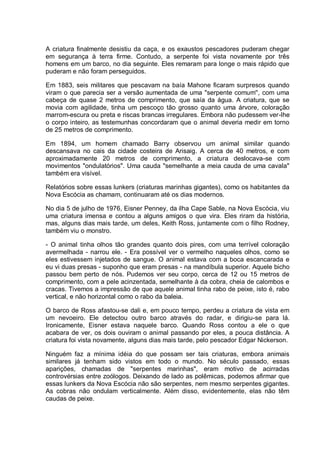 A criatura finalmente desistiu da caça, e os exaustos pescadores puderam chegar
em segurança à terra firme. Contudo, a serpente foi vista novamente por três
homens em um barco, no dia seguinte. Eles remaram para longe o mais rápido que
puderam e não foram perseguidos.
Em 1883, seis militares que pescavam na baía Mahone ficaram surpresos quando
viram o que parecia ser a versão aumentada de uma "serpente comum'', com uma
cabeça de quase 2 metros de comprimento, que saía da água. A criatura, que se
movia com agilidade, tinha um pescoço tão grosso quanto uma árvore, coloração
marrom-escura ou preta e riscas brancas irregulares. Embora não pudessem ver-lhe
o corpo inteiro, as testemunhas concordaram que o animal deveria medir em torno
de 25 metros de comprimento.
Em 1894, um homem chamado Barry observou um animal similar quando
descansava no cais da cidade costeira de Arisaig. A cerca de 40 metros, e com
aproximadamente 20 metros de comprimento, a criatura deslocava-se com
movimentos "ondulatórios". Uma cauda "semelhante a meia cauda de uma cavala"
também era visível.
Relatórios sobre essas lunkers (criaturas marinhas gigantes), como os habitantes da
Nova Escócia as chamam, continuaram até os dias modernos.
No dia 5 de julho de 1976, Eisner Penney, da ilha Cape Sable, na Nova Escócia, viu
uma criatura imensa e contou a alguns amigos o que vira. Eles riram da história,
mas, alguns dias mais tarde, um deles, Keith Ross, juntamente com o filho Rodney,
também viu o monstro.
- O animal tinha olhos tão grandes quanto dois pires, com uma terrível coloração
avermelhada - narrou ele. - Era possível ver o vermelho naqueles olhos, como se
eles estivessem injetados de sangue. O animal estava com a boca escancarada e
eu vi duas presas - suponho que eram presas - na mandíbula superior. Aquele bicho
passou bem perto de nós. Pudemos ver seu corpo, cerca de 12 ou 15 metros de
comprimento, com a pele acinzentada, semelhante à da cobra, cheia de calombos e
cracas. Tivemos a impressão de que aquele animal tinha rabo de peixe, isto é, rabo
vertical, e não horizontal como o rabo da baleia.
O barco de Ross afastou-se dali e, em pouco tempo, perdeu a criatura de vista em
um nevoeiro. Ele detectou outro barco através do radar, e dirigiu-se para lá.
Ironicamente, Eisner estava naquele barco. Quando Ross contou a ele o que
acabara de ver, os dois ouviram o animal passando por eles, a pouca distância. A
criatura foi vista novamente, alguns dias mais tarde, pelo pescador Edgar Nickerson.
Ninguém faz a mínima idéia do que possam ser tais criaturas, embora animais
similares já tenham sido vistos em todo o mundo. No século passado, essas
aparições, chamadas de "serpentes marinhas", eram motivo de acirradas
controvérsias entre zoólogos. Deixando de lado as polêmicas, podemos afirmar que
essas lunkers da Nova Escócia não são serpentes, nem mesmo serpentes gigantes.
As cobras não ondulam verticalmente. Além disso, evidentemente, elas não têm
caudas de peixe.
 