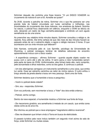 Schirmer daquele dia continha uma frase bizarra: "Vi um DISCO VOADOR no
cruzamento da rodovia 6 com a 63. Acredite se quiser!"
Às 2h30, durante a patrulha de rotina, Schirmer vira o que lhe parecera ser uma
grande bola de futebol circundada por luzes vermelhas e brilhantes, nas
proximidades do cruzamento das duas rodovias, nos arredores de Asland. Sozinho
na viatura, o policial ficou observando em silêncio, enquanto o OVNI se elevou do
solo, deixando um rastro de fogo vermelho-alaranjado e emitindo um som agudo
semelhante ao de uma sirene.
Ao preencher seu relatório trinta minutos depois, Schirmer consultou o relógio e, de
repente, ficou atônito. Ele tinha certeza de que não mais de dez minutos haviam se
passado antes de ver o estranho objeto, e agora o relógio marcava 3 horas. O que
acontecera com os vinte minutos que faltavam?
Sob hipnose, conduzida pelo dr. Leo Sprinkle, psicólogo da Universidade de
Wyoming, o policial conseguiu lembrar de detalhes adicionais do encontro
aparentemente inócuo com o disco voador.
- A experiência começou - afirmou Schirmer - quando aquele objeto voador me
puxou com o carro até o alto da colina. O carro parou e dois humanóides saíram
pela parte de baixo do OVNI. Uniformizados, eles tinham testa alta, nariz comprido,
pele acinzentada e olhos redondos, como os dos gatos. E continuou o policial:
- Um dos alienígenas carregava um instrumento semelhante a uma caixa, que emitia
luz verde. Esse ser estranho caminhou ao redor de minha viatura. O outro enfiou o
braço através da janela aberta e tocou em meu pescoço. Senti uma dor forte.
Schirmer declarou que o humanóide o tocou e perguntou:
- Você é o policial desta cidade?
- Sim, sou - respondeu Schirmer.
Com voz profunda, sem movimentar a boca, o "líder" dos dois então ordenou:
- Policial, venha comigo.
Dentro da nave espacial, o humanóide mostrou a Schirmer sua fonte de força.
- De mecanismo giratório, era semelhante à metade de um casulo, que emitia cores
claras como as do arco-íris.
Ele informou ao policial que a nave empregava "magnetismo elétrico reversível".
- Eles me disseram que tinham vindo à Terra em busca de eletricidade.
O passeio turístico pela nave incluiu também um segundo nível acima da sala de
força, onde Schirmer viu muitas coisas.
 
