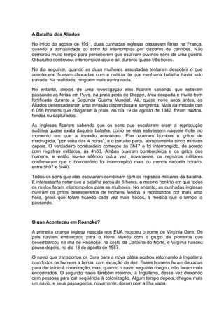 A Batalha dos Aliados
No início de agosto de 1951, duas cunhadas inglesas passavam férias na França,
quando a tranqüilidade do sono foi interrompida por disparos de canhões. Não
demorou muito tempo para perceberem que estavam ouvindo sons de uma guerra.
O barulho continuou, interrompido aqui e ali, durante quase três horas.
No dia seguinte, quando as duas mulheres assustadas tentaram descobrir o que
acontecera, ficaram chocadas com a notícia de que nenhuma batalha havia sido
travada. Na realidade, ninguém mais ouvira nada.
No entanto, depois de uma investigação elas ficaram sabendo que estavam
passando as férias em Puys, na praia perto de Dieppe, área ocupada e muito bem
fortificada durante a Segunda Guerra Mundial. Ali, quase nove anos antes, os
Aliados desencadearam uma invasão dispendiosa e sangrenta. Mais da metade dos
6 086 homens que chegaram à praia, no dia 19 de agosto de 1942, foram mortos,
feridos ou capturados.
As inglesas ficaram sabendo que os sons que escutaram eram a reprodução
auditiva quase exata daquela batalha, como se elas estivessem naquele hotel no
momento em que a invasão aconteceu. Elas ouviram bombas e gritos de
madrugada, "por volta das 4 horas", e o barulho parou abruptamente cinco minutos
depois. O verdadeiro bombardeio começou às 3h47 e foi interrompido, de acordo
com registros militares, às 4h50. Ambas ouviram bombardeios e os gritos dos
homens, e então fez-se silêncio outra vez; novamente, os registros militares
confirmaram que o bombardeio foi interrompido mais ou menos naquele horário,
entre 5h07 e 5h40.
Todos os sons que elas escutaram combinam com os registros militares da batalha.
É interessante notar que a batalha parou às 6 horas, o mesmo horário em que todos
os ruídos foram interrompidos para as mulheres. No entanto, as cunhadas inglesas
ouviram os gritos desesperados de homens feridos e moribundos por mais uma
hora, gritos que foram ficando cada vez mais fracos, à medida que o tempo ia
passando.
O que Aconteceu em Roanoke?
A primeira criança inglesa nascida nos EUA recebeu o nome de Virgínia Dare. Os
pais haviam embarcado para o Novo Mundo com o grupo de pioneiros que
desembarcou na ilha de Roanoke, na costa da Carolina do Norte, e Virgínia nasceu
pouco depois, no dia 18 de agosto de 1587.
O navio que transportou os Dare para a nova pátria acabou retornando à Inglaterra
com todos os homens a bordo, com exceção de dez. Esses homens foram deixados
para dar início à colonização, mas, quando o navio seguinte chegou, não foram mais
encontrados. O segundo navio também retornou à Inglaterra, dessa vez deixando
cem pessoas para dar seqüência à colonização. Algum tempo depois, chegou mais
um navio, e seus passageiros, novamente, deram com a ilha vazia.
 