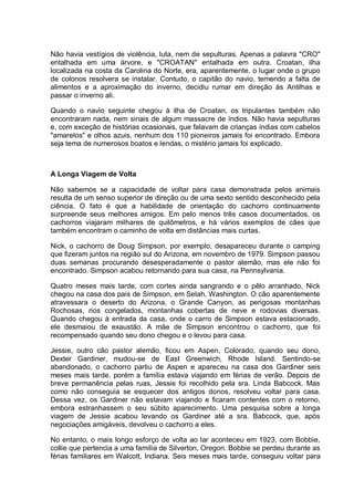 Não havia vestígios de violência, luta, nem de sepulturas. Apenas a palavra "CRO"
entalhada em uma árvore, e "CROATAN" entalhada em outra. Croatan, ilha
localizada na costa da Carolina do Norte, era, aparentemente, o lugar onde o grupo
de colonos resolvera se instalar. Contudo, o capitão do navio, temendo a falta de
alimentos e a aproximação do inverno, decidiu rumar em direção às Antilhas e
passar o inverno ali.
Quando o navio seguinte chegou à ilha de Croatan, os tripulantes também não
encontraram nada, nem sinais de algum massacre de índios. Não havia sepulturas
e, com exceção de histórias ocasionais, que falavam de crianças índias com cabelos
"amarelos" e olhos azuis, nenhum dos 110 pioneiros jamais foi encontrado. Embora
seja tema de numerosos boatos e lendas, o mistério jamais foi explicado.
A Longa Viagem de Volta
Não sabemos se a capacidade de voltar para casa demonstrada pelos animais
resulta de um senso superior de direção ou de uma sexto sentido desconhecido pela
ciência. O fato é que a habilidade de orientação do cachorro continuamente
surpreende seus melhores amigos. Em pelo menos três casos documentados, os
cachorros viajaram milhares de quilômetros, e há vários exemplos de cães que
também encontram o caminho de volta em distâncias mais curtas.
Nick, o cachorro de Doug Simpson, por exemplo, desapareceu durante o camping
que fizeram juntos na região sul do Arizona, em novembro de 1979. Simpson passou
duas semanas procurando desesperadamente o pastor alemão, mas ele não foi
encontrado. Simpson acabou retornando para sua casa, na Pennsylvania.
Quatro meses mais tarde, com cortes ainda sangrando e o pêlo arranhado, Nick
chegou na casa dos pais de Simpson, em Selah, Washington. O cão aparentemente
atravessara o deserto do Arizona, o Grande Canyon, as perigosas montanhas
Rochosas, rios congelados, montanhas cobertas de neve e rodovias diversas.
Quando chegou à entrada da casa, onde o carro de Simpson estava estacionado,
ele desmaiou de exaustão. A mãe de Simpson encontrou o cachorro, que foi
recompensado quando seu dono chegou e o levou para casa.
Jessie, outro cão pastor alemão, ficou em Aspen, Colorado, quando seu dono,
Dexter Gardiner, mudou-se de East Greenwich, Rhode Island. Sentindo-se
abandonado, o cachorro partiu de Aspen e apareceu na casa dos Gardiner seis
meses mais tarde, porém a família estava viajando em férias de verão. Depois de
breve permanência pelas ruas, Jessie foi recolhido pela sra. Linda Babcock. Mas
como não conseguia se esquecer dos antigos donos, resolveu voltar para casa.
Dessa vez, os Gardiner não estavam viajando e ficaram contentes com o retorno,
embora estranhassem o seu súbito aparecimento. Uma pesquisa sobre a longa
viagem de Jessie acabou levando os Gardiner até a sra. Babcock, que, após
negociações amigáveis, devolveu o cachorro a eles.
No entanto, o mais longo esforço de volta ao lar aconteceu em 1923, com Bobbie,
collie que pertencia a uma família de Silverton, Oregon. Bobbie se perdeu durante as
férias familiares em Walcott, Indiana. Seis meses mais tarde, conseguiu voltar para
 
