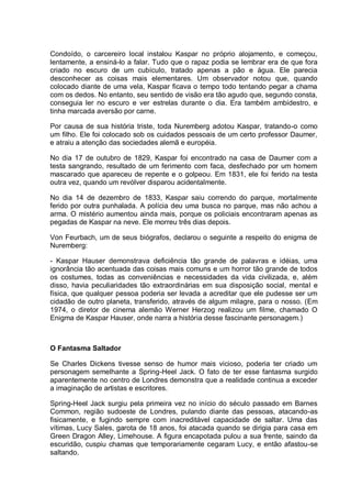 Condoído, o carcereiro local instalou Kaspar no próprio alojamento, e começou,
lentamente, a ensiná-lo a falar. Tudo que o rapaz podia se lembrar era de que fora
criado no escuro de um cubículo, tratado apenas a pão e água. Ele parecia
desconhecer as coisas mais elementares. Um observador notou que, quando
colocado diante de uma vela, Kaspar ficava o tempo todo tentando pegar a chama
com os dedos. No entanto, seu sentido de visão era tão agudo que, segundo consta,
conseguia ler no escuro e ver estrelas durante o dia. Era também ambidestro, e
tinha marcada aversão por carne.
Por causa de sua história triste, toda Nuremberg adotou Kaspar, tratando-o como
um filho. Ele foi colocado sob os cuidados pessoais de um certo professor Daumer,
e atraiu a atenção das sociedades alemã e européia.
No dia 17 de outubro de 1829, Kaspar foi encontrado na casa de Daumer com a
testa sangrando, resultado de um ferimento com faca, desfechado por um homem
mascarado que apareceu de repente e o golpeou. Em 1831, ele foi ferido na testa
outra vez, quando um revólver disparou acidentalmente.
No dia 14 de dezembro de 1833, Kaspar saiu correndo do parque, mortalmente
ferido por outra punhalada. A polícia deu uma busca no parque, mas não achou a
arma. O mistério aumentou ainda mais, porque os policiais encontraram apenas as
pegadas de Kaspar na neve. Ele morreu três dias depois.
Von Feurbach, um de seus biógrafos, declarou o seguinte a respeito do enigma de
Nuremberg:
- Kaspar Hauser demonstrava deficiência tão grande de palavras e idéias, uma
ignorância tão acentuada das coisas mais comuns e um horror tão grande de todos
os costumes, todas as conveniências e necessidades da vida civilizada, e, além
disso, havia peculiaridades tão extraordinárias em sua disposição social, mental e
física, que qualquer pessoa poderia ser levada a acreditar que ele pudesse ser um
cidadão de outro planeta, transferido, através de algum milagre, para o nosso. (Em
1974, o diretor de cinema alemão Werner Herzog realizou um filme, chamado O
Enigma de Kaspar Hauser, onde narra a história desse fascinante personagem.)
O Fantasma Saltador
Se Charles Dickens tivesse senso de humor mais vicioso, poderia ter criado um
personagem semelhante a Spring-Heel Jack. O fato de ter esse fantasma surgido
aparentemente no centro de Londres demonstra que a realidade continua a exceder
a imaginação de artistas e escritores.
Spring-Heel Jack surgiu pela primeira vez no início do século passado em Barnes
Common, região sudoeste de Londres, pulando diante das pessoas, atacando-as
fisicamente, e fugindo sempre com inacreditável capacidade de saltar. Uma das
vítimas, Lucy Sales, garota de 18 anos, foi atacada quando se dirigia para casa em
Green Dragon Alley, Limehouse. A figura encapotada pulou a sua frente, saindo da
escuridão, cuspiu chamas que temporariamente cegaram Lucy, e então afastou-se
saltando.
 