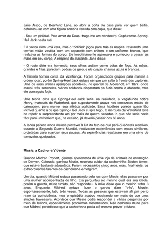 Jane Alsop, de Bearhind Lane, ao abrir a porta de casa para ver quem batia,
defrontou-se com uma figura sombria vestida com capa, que disse:
- Sou um policial. Pelo amor de Deus, traga-me um candeeiro. Capturamos Spring-
Hell Jack nesta rua!
Ela voltou com uma vela, mas o "policial" jogou para trás as roupas, revelando uma
terrível visão vestida com um capacete com chifres e um uniforme branco, que
realçava as formas do corpo. Ele imediatamente agarrou-a e começou a passar as
mãos em seu corpo. A respeito do atacante, Jane disse:
- O rosto dele era horrendo, seus olhos ardiam como bolas de fogo. As mãos,
grandes e frias, pareciam pedras de gelo, e ele cuspia chamas azuis e brancas.
A histeria tomou conta da vizinhança. Foram organizados grupos para manter a
ordem local, porém Spring-Heel Jack estava sempre um salto à frente dos captores.
Uma de suas últimas aparições aconteceu no quartel de Aldershot, em 1877, onde
atacou três sentinelas. Vários soldados dispararam os fuzis contra o atacante, mas
ele conseguiu fugir.
Uma teoria dizia que Spring-Heel Jack seria, na realidade, o vagabundo nobre
Henry, marquês de Waterford, que supostamente usava nos tornozelos molas de
carruagem, para manter sua atlética agilidade. Essa hipótese parece quase tão
incrível quanto a de que Spring-Heel Jack cuspia fogo. O marquês de Waterford teria
de repetir o surpreendente ato por mais de quatro décadas, o que não seria nada
fácil para um homem que, na ocasião, já deveria passar dos 60 anos.
A teoria parece ainda menos provável à luz do fato de que pára-quedistas alemães,
durante a Segunda Guerra Mundial, realizaram experiências com molas similares,
projetadas para suavizar seus pousos. As experiências resultaram em uma série de
tornozelos quebrados.
Missie, a Cachorra Vidente
Quando Mildred Probert, gerente aposentada de uma loja de animais de estimação
de Denver, Colorado, ganhou Missie, resolveu cuidar da cachorrinha Boston temer,
que estava bastante adoentada. Foram necessários cinco anos, mas, finalmente, os
extraordinários talentos da cachorrinha emergiram.
Um dia, quando Mildred estava passeando pela rua com Missie, elas passaram por
uma mulher acompanhada do filho. Ela perguntou ao menino qual era sua idade,
porém o garoto, muito tímido, não respondeu. A mãe disse que o menino tinha 3
anos. Enquanto Mildred tentava fazer o garoto dizer "três", Missie,
espontaneamente, latiu três vezes. Todas as pessoas que estavam ali por perto
riram da coincidência, mas o episódio acabou mostrando ser mais do que uma
simples travessura. Acontece que Missie podia responder a várias perguntas por
meio de latidos, especialmente problemas matemáticos. Não demorou muito para
que Mildred percebesse que a cachorrinha podia até mesmo prever o futuro.
 